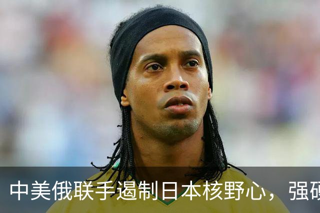 中美俄联手遏制日本核野心，强硬态度昭然若揭