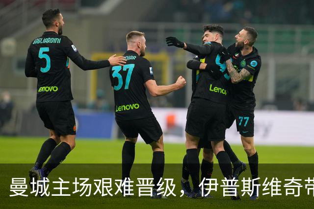 曼城主场艰难晋级，伊普斯维奇带来激烈对抗
